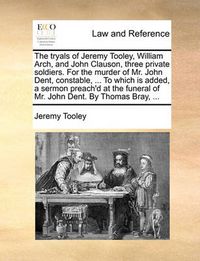Cover image for The Tryals of Jeremy Tooley, William Arch, and John Clauson, Three Private Soldiers. for the Murder of Mr. John Dent, Constable, ... to Which Is Added, a Sermon Preach'd at the Funeral of Mr. John Dent. by Thomas Bray, ...