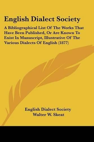 English Dialect Society: A Bibliographical List of the Works That Have Been Published, or Are Known to Exist in Manuscript, Illustrative of the Various Dialects of English (1877)