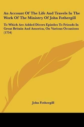 An Account of the Life and Travels in the Work of the Ministry of John Fothergill: To Which Are Added Divers Epistles to Friends in Great Britain and America, on Various Occasions (1754)