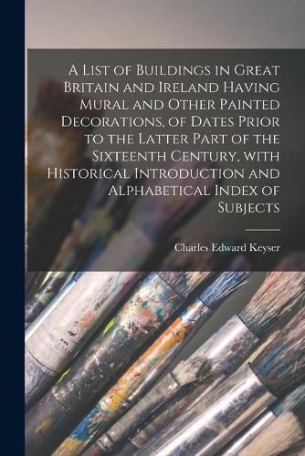 A List of Buildings in Great Britain and Ireland Having Mural and Other Painted Decorations, of Dates Prior to the Latter Part of the Sixteenth Century, With Historical Introduction and Alphabetical Index of Subjects