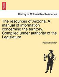 Cover image for The Resources of Arizona. a Manual of Information Concerning the Territory. Compiled Under Authority of the Legislature