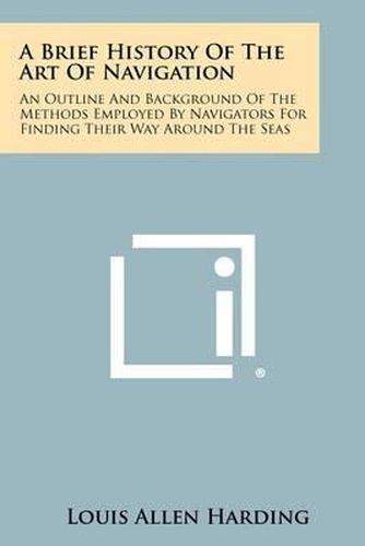 Cover image for A Brief History of the Art of Navigation: An Outline and Background of the Methods Employed by Navigators for Finding Their Way Around the Seas