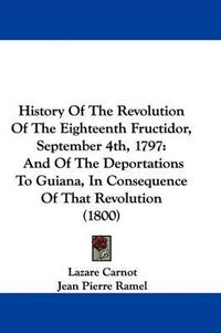 Cover image for History Of The Revolution Of The Eighteenth Fructidor, September 4th, 1797: And Of The Deportations To Guiana, In Consequence Of That Revolution (1800)