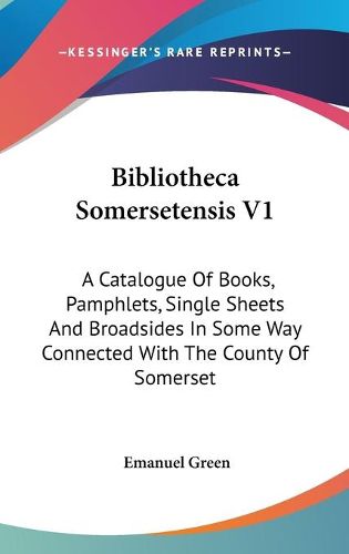 Bibliotheca Somersetensis V1: A Catalogue of Books, Pamphlets, Single Sheets and Broadsides in Some Way Connected with the County of Somerset