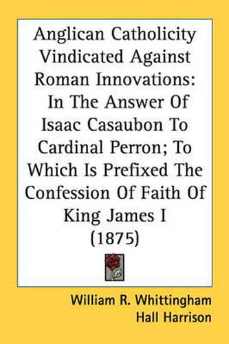 Cover image for Anglican Catholicity Vindicated Against Roman Innovations: In the Answer of Isaac Casaubon to Cardinal Perron; To Which Is Prefixed the Confession of Faith of King James I (1875)