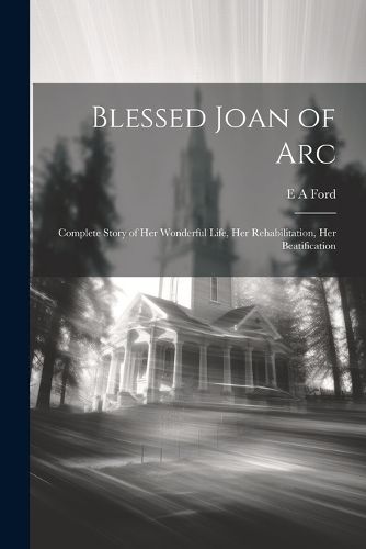 Cover image for Blessed Joan of Arc; Complete Story of her Wonderful Life, her Rehabilitation, her Beatification