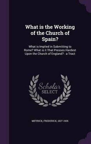 Cover image for What Is the Working of the Church of Spain?: What Is Implied in Submitting to Rome? What Is It That Presses Hardest Upon the Church of England?: A Tract