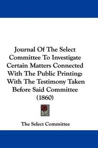 Cover image for Journal Of The Select Committee To Investigate Certain Matters Connected With The Public Printing: With The Testimony Taken Before Said Committee (1860)