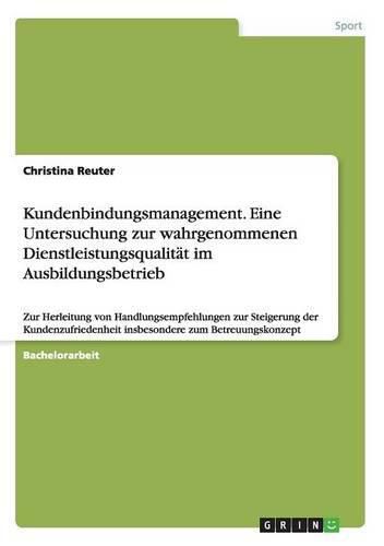 Kundenbindungsmanagement. Eine Untersuchung zur wahrgenommenen Dienstleistungsqualitat im Ausbildungsbetrieb: Zur Herleitung von Handlungsempfehlungen zur Steigerung der Kundenzufriedenheit insbesondere zum Betreuungskonzept