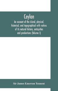 Cover image for Ceylon: an account of the island, physical, historical, and topographical with notices of its natural history, antiquities and productions (Volume I)