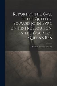 Cover image for Report of the Case of the Queen v. Edward John Eyre, on his Prosecution, in the Court of Queen's Ben