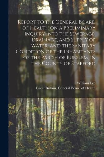 Cover image for Report to the General Board of Health on a Preliminary Inquiry Into the Sewerage, Drainage, and Supply of Water, and the Sanitary Condition of the Inhabitants of the Parish of Burslem, in the County of Stafford [electronic Resource]