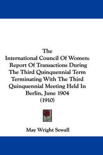 The International Council of Women: Report of Transactions During the Third Quinquennial Term Terminating with the Third Quinquennial Meeting Held in Berlin, June 1904 (1910)