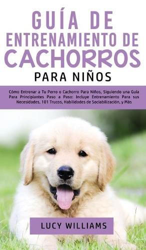 Cover image for Guia de Entrenamiento de Cachorros Para Ninos: Como Entrenar a Tu Perro o Cachorro para Ninos, Siguiendo una Guia para Principiantes Paso a Paso: Incluye Entrenamiento para sus Necesidades, 101 Trucos, Habilidades de Sociabilizacion, y Mas