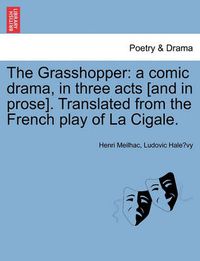 Cover image for The Grasshopper: A Comic Drama, in Three Acts [And in Prose]. Translated from the French Play of La Cigale.