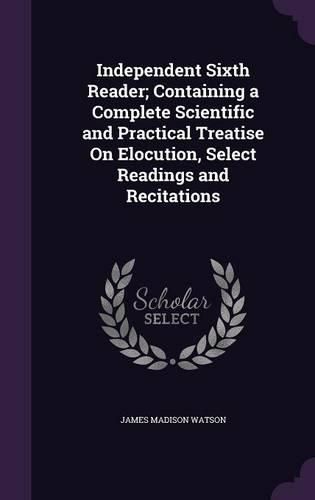 Independent Sixth Reader; Containing a Complete Scientific and Practical Treatise on Elocution, Select Readings and Recitations