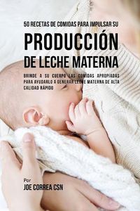 Cover image for 50 Recetas De Comidas Para Impulsar Su Produccion De Leche Materna: Brinde A Su Cuerpo Las Comidas Apropiadas Para Ayudarla a Generar Leche Materna De Alta Calidad Rapido