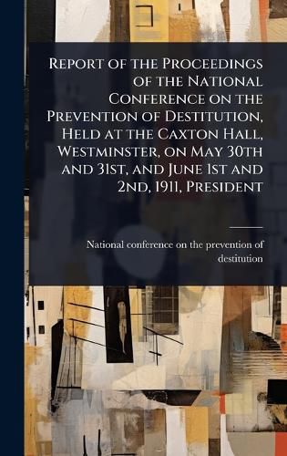 Cover image for Report of the Proceedings of the National Conference on the Prevention of Destitution, Held at the Caxton Hall, Westminster, on May 30th and 31st, and June 1st and 2nd, 1911, President