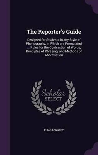 The Reporter's Guide: Designed for Students in Any Style of Phonography, in Which Are Formulated ... Rules for the Contraction of Words, Principles of Phrasing, and Methods of Abbreviation