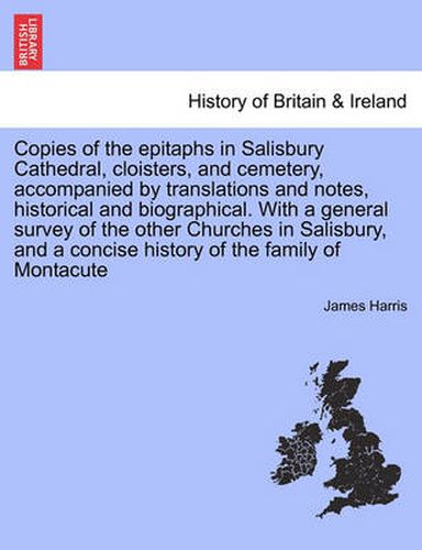 Copies of the Epitaphs in Salisbury Cathedral, Cloisters, and Cemetery, Accompanied by Translations and Notes, Historical and Biographical. with a General Survey of the Other Churches in Salisbury, and a Concise History of the Family of Montacute