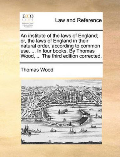 Cover image for An Institute of the Laws of England; Or, the Laws of England in Their Natural Order, According to Common Use. ... in Four Books. by Thomas Wood, ... the Third Edition Corrected.