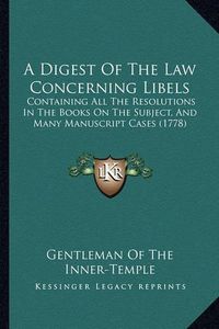 Cover image for A Digest of the Law Concerning Libels: Containing All the Resolutions in the Books on the Subject, and Many Manuscript Cases (1778)