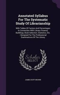 Cover image for Annotated Syllabus for the Systematic Study of Librarianship: With Tables of Factors and Percentages in Connection with Library Finance, Buildings, Book Selection, Statistics, Etc.: Designed for the Professional Examinations of the Library