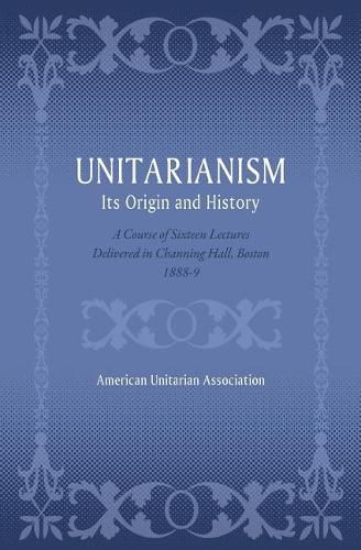 Unitarianism: Its Origin and History: A Course of Sixteen Lectures Delivered in Channing Hall, Boston, 1888-9