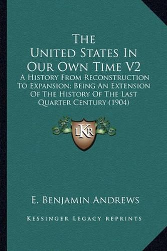 The United States in Our Own Time V2: A History from Reconstruction to Expansion; Being an Extension of the History of the Last Quarter Century (1904)