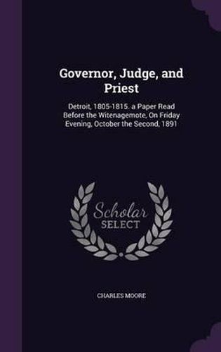 Governor, Judge, and Priest: Detroit, 1805-1815. a Paper Read Before the Witenagemote, on Friday Evening, October the Second, 1891