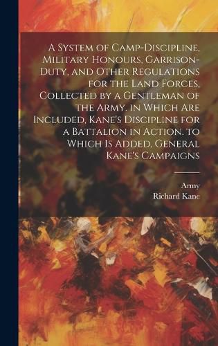 Cover image for A System of Camp-Discipline, Military Honours, Garrison-Duty, and Other Regulations for the Land Forces, Collected by a Gentleman of the Army. in Which Are Included, Kane's Discipline for a Battalion in Action. to Which Is Added, General Kane's Campaigns