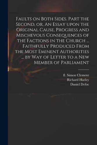 Faults on Both Sides. Part the Second, or, An Essay Upon the Original Cause, Progress and Mischevous Consequences of the Factions in the Church ... Faithfully Produced From the Most Eminent Authorities ... by Way of Letter to a New Member of Parliament