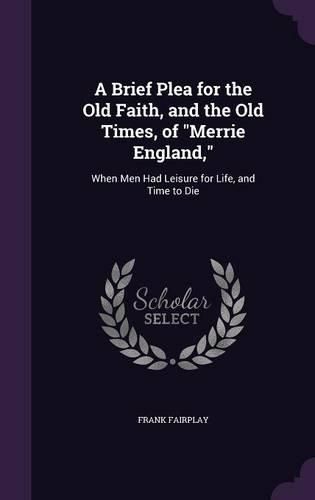 Cover image for A Brief Plea for the Old Faith, and the Old Times, of Merrie England,: When Men Had Leisure for Life, and Time to Die