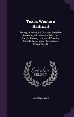 Cover image for Texas Western Railroad: Survey of Route, Its Cost and Probable Revenue, in Connection with the Pacific Railway; Nature of Country, Climate, Mineral and Agricultural Resources, &C