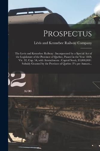 Prospectus [microform]: the Levis and Kennebec Railway: Incorporated by a Special Act of the Legislature of the Province of Quebec, Passed in the Year 1869, Vic. 32, Cap. 54, With Amendments: Capital Stock, $3,000,000: Subsidy Granted by The...