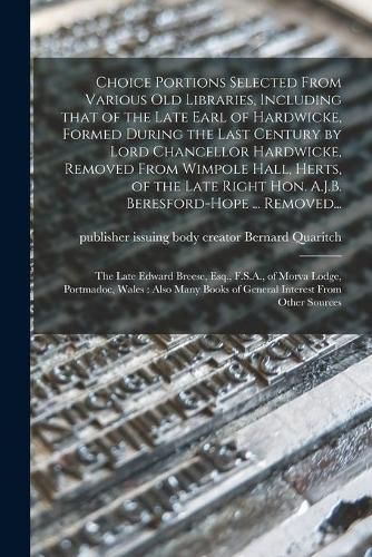 Choice Portions Selected From Various Old Libraries, Including That of the Late Earl of Hardwicke, Formed During the Last Century by Lord Chancellor Hardwicke, Removed From Wimpole Hall, Herts, of the Late Right Hon. A.J.B. Beresford-Hope ... Removed...