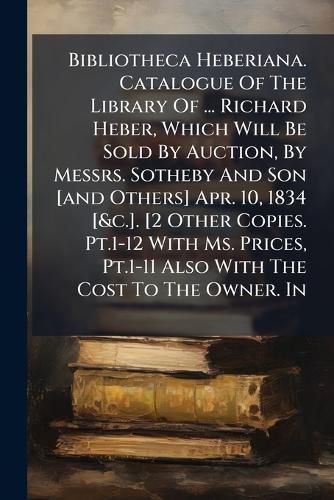 Cover image for Bibliotheca Heberiana. Catalogue of the Library of ... Richard Heber, Which Will Be Sold by Auction, by Messrs. Sotheby and Son [And Others] Apr. 10, 1834 [&C.]. [2 Other Copies. PT.1-12 with Ms. Prices, PT.1-11 Also with the Cost to the Owner. In...