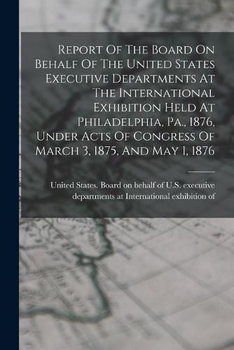 Cover image for Report Of The Board On Behalf Of The United States Executive Departments At The International Exhibition Held At Philadelphia, Pa., 1876, Under Acts Of Congress Of March 3, 1875, And May 1, 1876