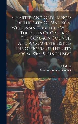 Cover image for Charter And Ordinances Of The City Of Madison, Wisconsin Together With The Rules Of Order Of The Common Council And A Complete List Of The Officers Of The City From 1850-1917, inclusive