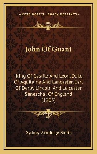 John of Guant: King of Castile and Leon, Duke of Aquitaine and Lancaster, Earl of Derby Lincoln and Leicester Seneschal of England (1905)