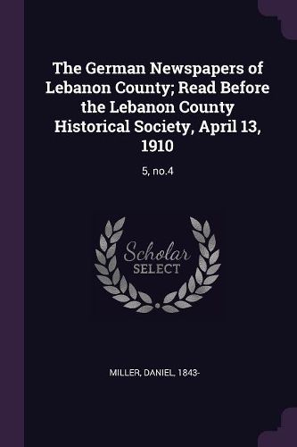 Cover image for The German Newspapers of Lebanon County; Read Before the Lebanon County Historical Society, April 13, 1910