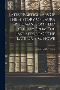 Cover image for Latest Particulars Of The History Of Laura Bridgman Compiled Chiefly From The Last Report Of The Late Dr. S, G. Howe