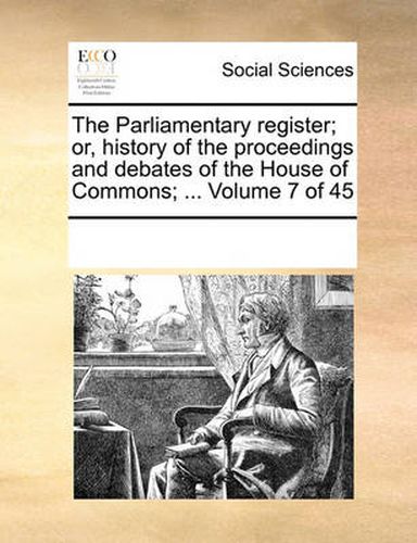 Cover image for The Parliamentary Register; Or, History of the Proceedings and Debates of the House of Commons; ... Volume 7 of 45