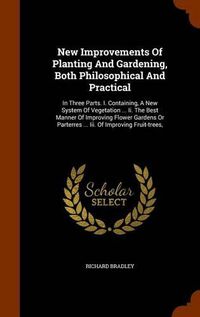 Cover image for New Improvements of Planting and Gardening, Both Philosophical and Practical: In Three Parts. I. Containing, a New System of Vegetation ... II. the Best Manner of Improving Flower Gardens or Parterres ... III. of Improving Fruit-Trees,