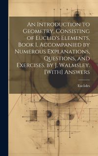 Cover image for An Introduction to Geometry, Consisting of Euclid's Elements, Book I, Accompanied by Numerous Explanations, Questions, and Exercises, by J. Walmsley. [With] Answers