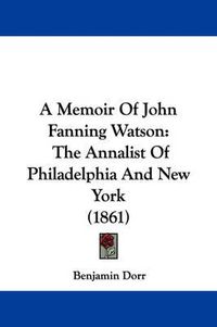 Cover image for A Memoir Of John Fanning Watson: The Annalist Of Philadelphia And New York (1861)