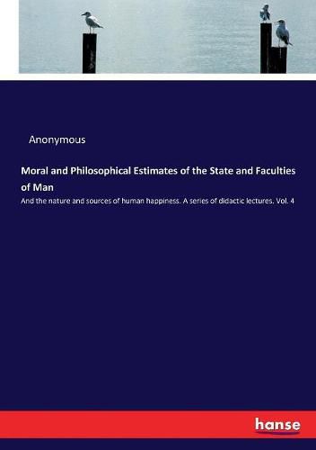 Cover image for Moral and Philosophical Estimates of the State and Faculties of Man: And the nature and sources of human happiness. A series of didactic lectures. Vol. 4