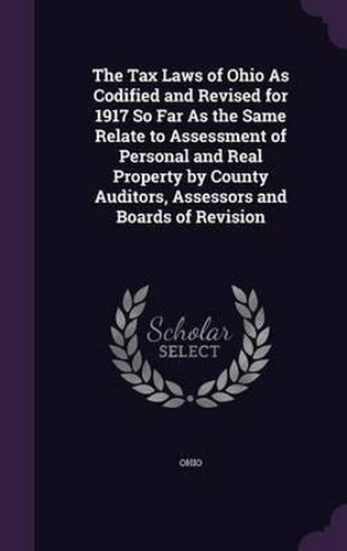 Cover image for The Tax Laws of Ohio as Codified and Revised for 1917 So Far as the Same Relate to Assessment of Personal and Real Property by County Auditors, Assessors and Boards of Revision