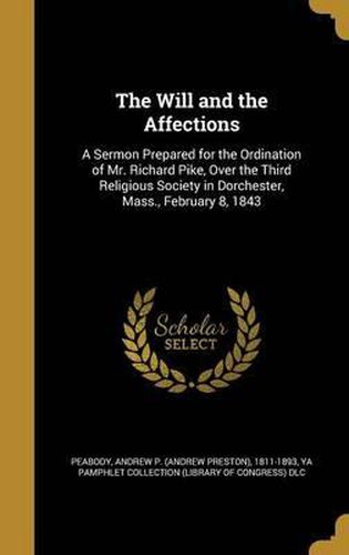 Cover image for The Will and the Affections: A Sermon Prepared for the Ordination of Mr. Richard Pike, Over the Third Religious Society in Dorchester, Mass., February 8, 1843