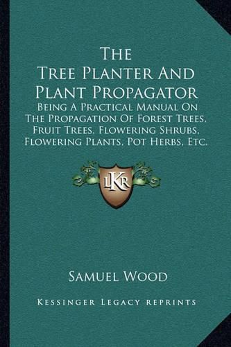 Cover image for The Tree Planter and Plant Propagator: Being a Practical Manual on the Propagation of Forest Trees, Fruit Trees, Flowering Shrubs, Flowering Plants, Pot Herbs, Etc. (1880)